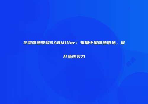 华润啤酒收购SABMiller：布局中国啤酒市场，提升品牌实力