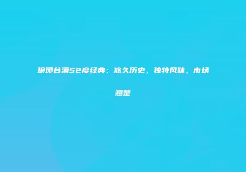 琅琊台酒52度经典：悠久历史，独特风味，市场翘楚