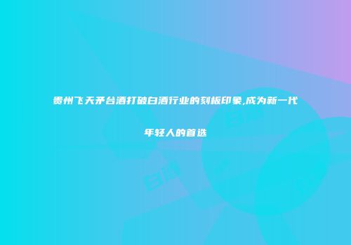 贵州飞天矛台酒打破白酒行业的刻板印象,成为新一代年轻人的首选