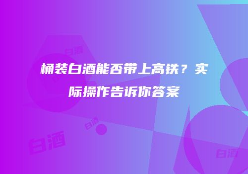 桶装白酒能否带上高铁？实际操作告诉你答案
