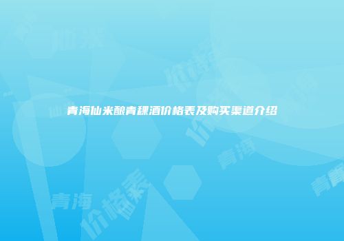 青海仙米酿青稞酒价格表及购买渠道介绍