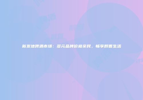 新发地啤酒市场：多元品牌价格亲民，畅享醇香生活