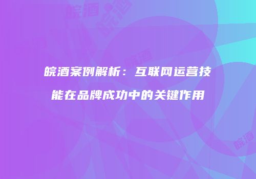 皖酒案例解析：互联网运营技能在品牌成功中的关键作用