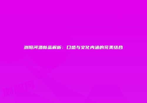 浏阳河酒新品解析：口感与文化内涵的完美结合