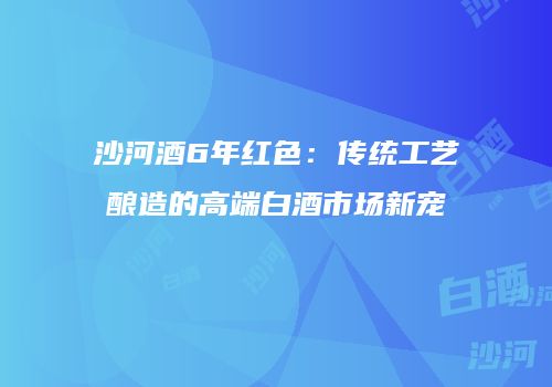 沙河酒6年红色：传统工艺酿造的高端白酒市场新宠
