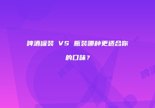 啤酒罐装 VS 瓶装哪种更适合你的口味？