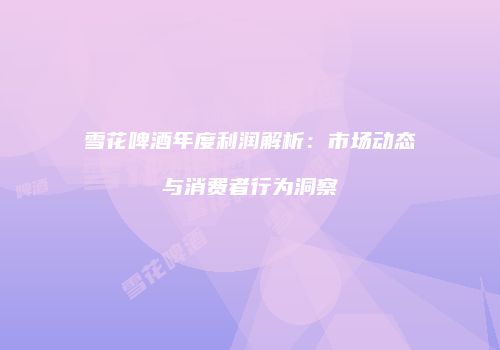 雪花啤酒年度利润解析：市场动态与消费者行为洞察