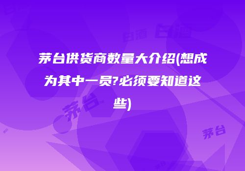 茅台供货商数量大介绍(想成为其中一员?必须要知道这些)