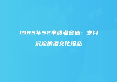 1985年52李渡老窖酒：岁月沉淀的酒文化珍品