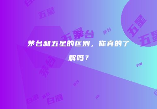 茅台和五星的区别，你真的了解吗？