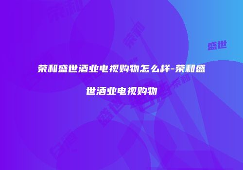 荣和盛世酒业电视购物怎么样-荣和盛世酒业电视购物
