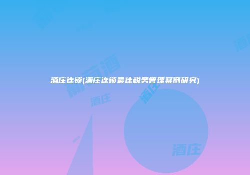 酒庄连锁(酒庄连锁最佳税务管理案例研究)