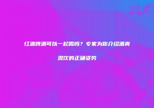 红酒啤酒可以一起喝吗？专家为你介绍酒类混饮的正确姿势