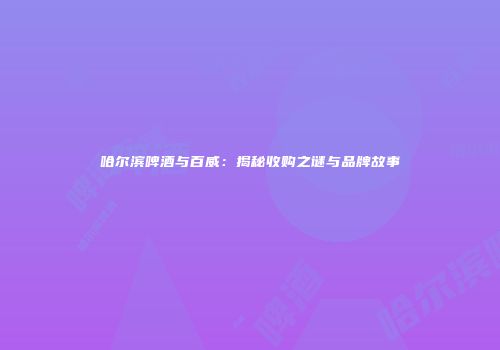 哈尔滨啤酒与百威：揭秘收购之谜与品牌故事