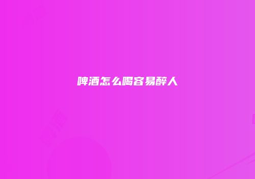 啤酒怎么喝容易醉人