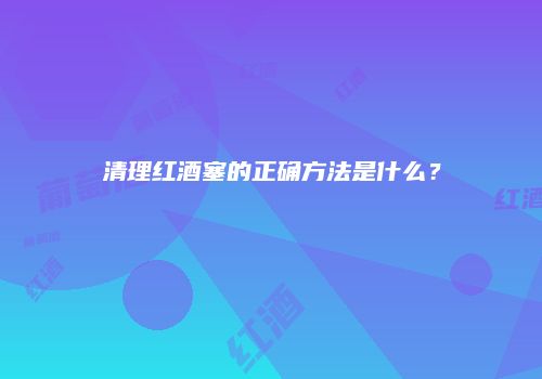 清理红酒塞的正确方法是什么？