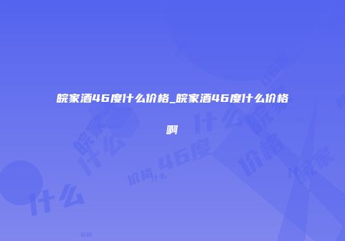 皖家酒46度什么价格_皖家酒46度什么价格啊