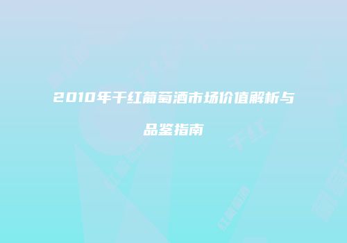 2010年干红葡萄酒市场价值解析与品鉴指南