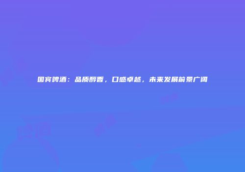 国宾啤酒：品质醇香，口感卓越，未来发展前景广阔
