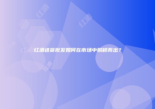 红酒进货批发如何在市场中脱颖而出？