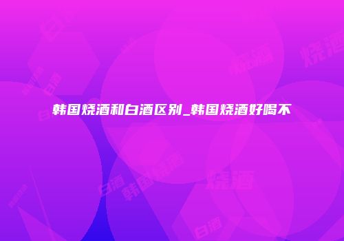 韩国烧酒和白酒区别_韩国烧酒好喝不