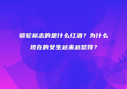 骆驼标志的是什么红酒？为什么现在的女生越来越愁嫁？
