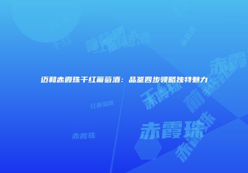 迈和赤霞珠干红葡萄酒：品鉴四步领略独特魅力