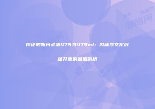 揭秘浏阳河老酒475与475ml：风味与文化底蕴并重的名酒解析