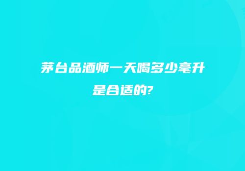 茅台品酒师一天喝多少毫升是合适的?