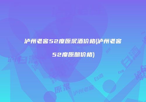 泸州老窖52度原浆酒价格(泸州老窖52度原酿价格)
