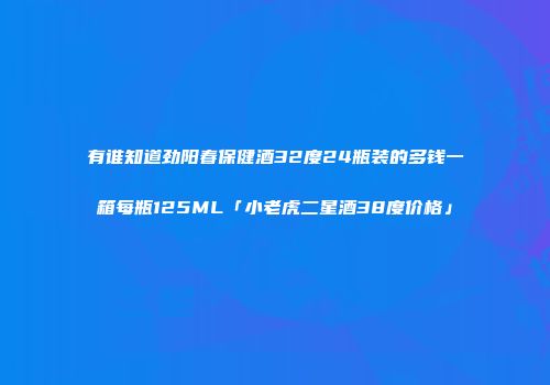 有谁知道劲阳春保健酒32度24瓶装的多钱一箱每瓶125ML「小老虎二星酒38度价格」