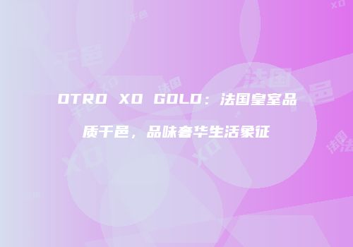 OTRD XO GOLD：法国皇室品质干邑，品味奢华生活象征