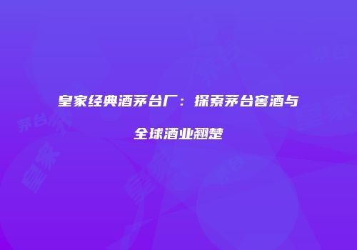皇家经典酒茅台厂：探索茅台窖酒与全球酒业翘楚