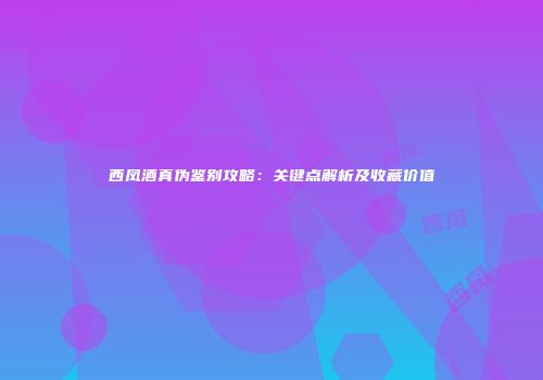 西凤酒真伪鉴别攻略：关键点解析及收藏价值