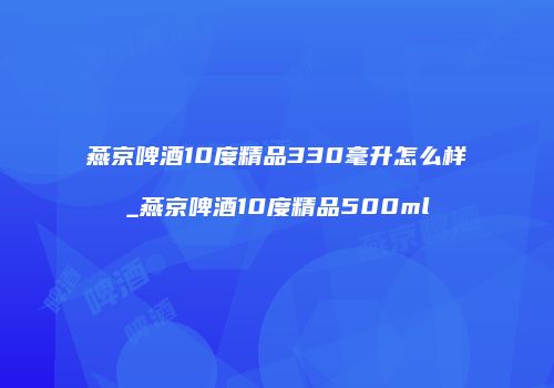 燕京啤酒10度精品330毫升怎么样_燕京啤酒10度精品500ml