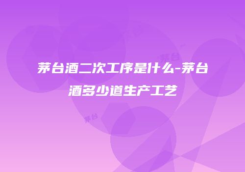 茅台酒二次工序是什么-茅台酒多少道生产工艺