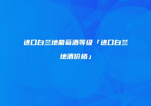 进口白兰地葡萄酒等级「进口白兰地酒价格」