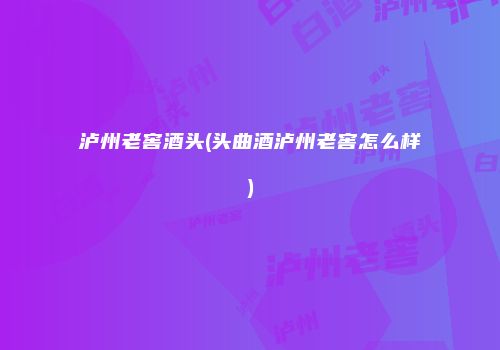 泸州老窖酒头(头曲酒泸州老窖怎么样)