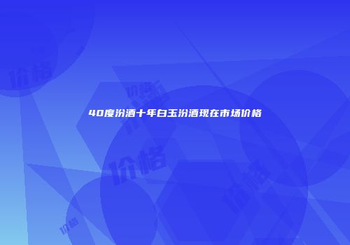 40度汾酒十年白玉汾酒现在市场价格