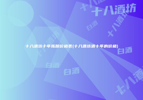 十八酒坊十年陈酿价格表(十八酒坊酒十年的价格)