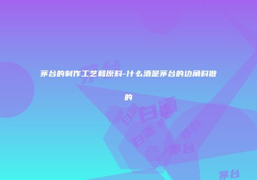 茅台的制作工艺和原料-什么酒是茅台的边角料做的