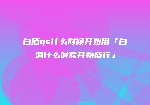 白酒qs什么时候开始用「白酒什么时候开始盛行」