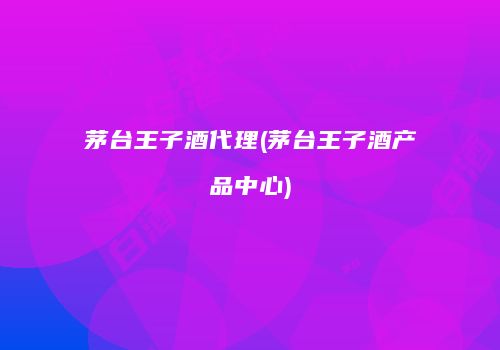 茅台王子酒代理(茅台王子酒产品中心)