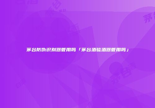 茅台防伪识别器管用吗「茅台酒验酒器管用吗」