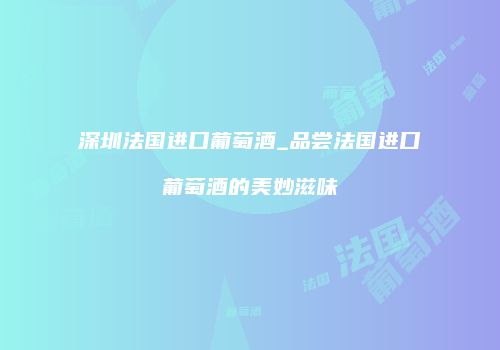 深圳法国进口葡萄酒_品尝法国进口葡萄酒的美妙滋味