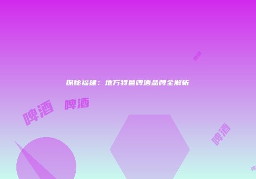 探秘福建：地方特色啤酒品牌全解析