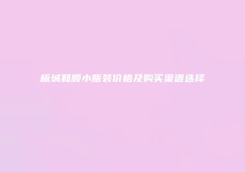 板城和顺小瓶装价格及购买渠道选择