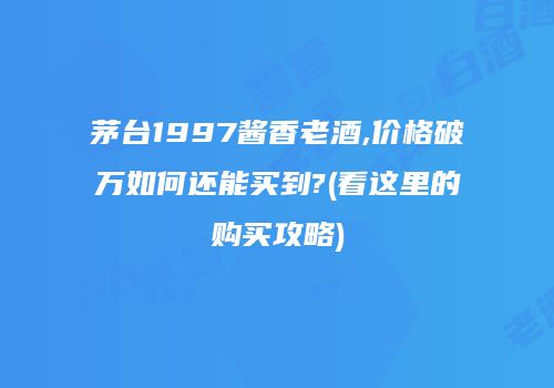 茅台1997酱香老酒,价格破万如何还能买到?(看这里的购买攻略)