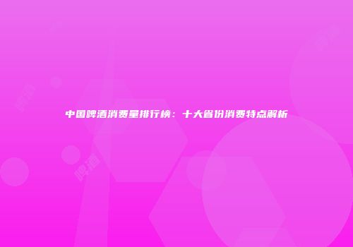 中国啤酒消费量排行榜：十大省份消费特点解析