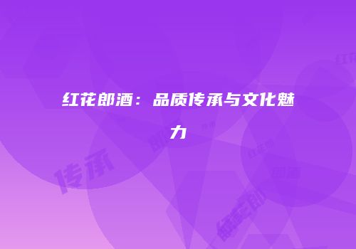 红花郎酒：品质传承与文化魅力